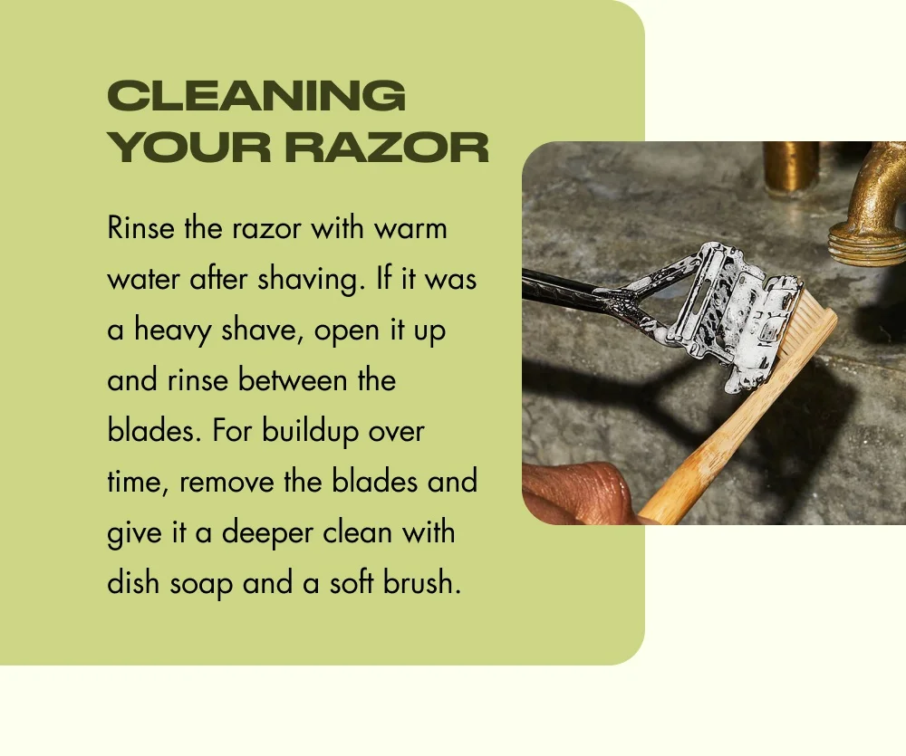 Cleaning Your Razor Rinse the razor with warm water after shaving. If it was a heavy shave, open it up and rinse between the blades. For buildup over time, remove the blades and give it a deeper clean with dish soap and a soft brush.