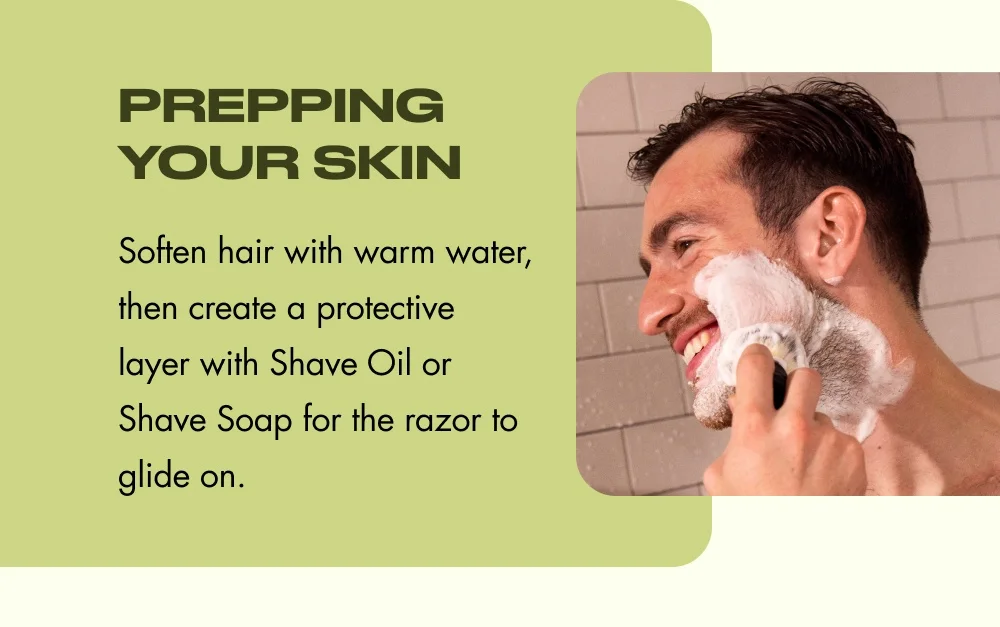 Prepping Your Skin Soften hair with warm water, then create a protective layer with Shave Oil or Shave Soap for the razor to glide on.