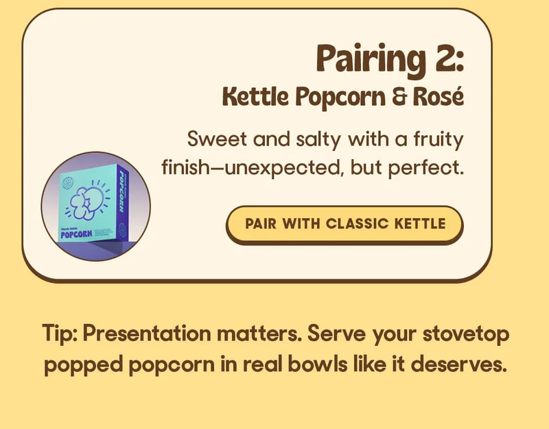 Pairing 2: Kettle Popcorn & Rosé Sweet and salty with a fruity finish—unexpected, but perfect. Tip: Presentation matters. Serve your stovetop popped popcorn in real bowls like it deserves.