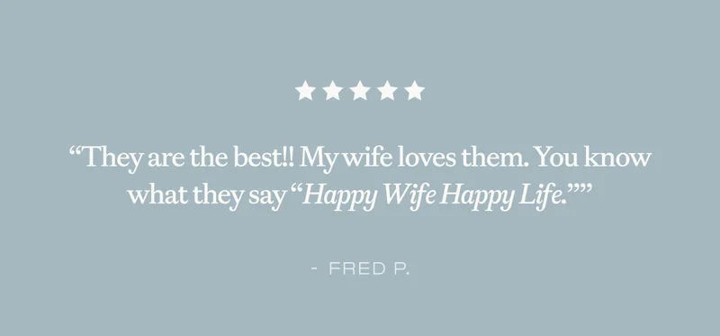 ''They are the best!! My wife loves them. You know what they say ''Happy Wife Happy Life.'''' - Fred P.