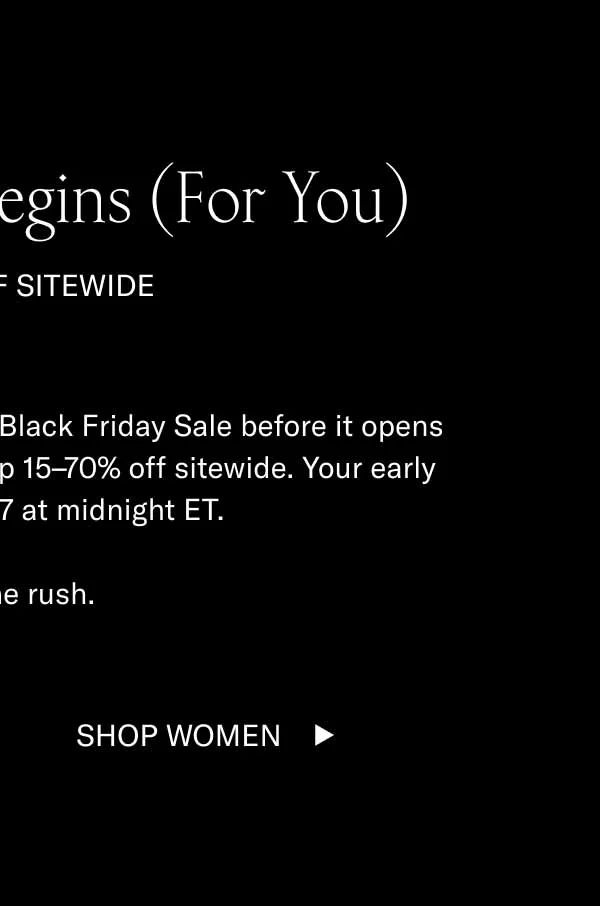 Black Friday Begins (For You) 15–70% OFF SITEWIDE You have early access. Shop our Black Friday Sale before it opens to the public. Click below to shop 15–70% off sitewide. Your early access ends 11/17 at midnight ET.  Beat the rush.  Shop Men Shop Women