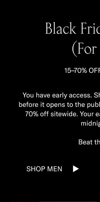 Black Friday Begins (For You) 15–70% OFF SITEWIDE You have early access. Shop our Black Friday Sale before it opens to the public. Click below to shop 15–70% off sitewide. Your early access ends 11/17 at midnight ET.  Beat the rush.  Shop Men Shop Women