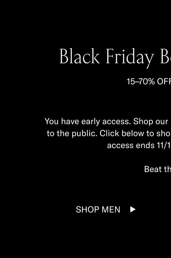 Black Friday Begins (For You) 15–70% OFF SITEWIDE You have early access. Shop our Black Friday Sale before it opens to the public. Click below to shop 15–70% off sitewide. Your early access ends 11/17 at midnight ET.  Beat the rush.  Shop Men Shop Women