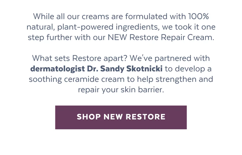 While all our creams are formulated with 100% natural, plant-powered ingredients, we took it one step further with our NEW Restore Repair Cream.  What sets Restore apart? We've partnered with dermatologist Dr. Sandy Skotnicki to develop a soothing ceramide cream to actively strengthen and repair your skin barrier. [SHOP NEW RESTORE]