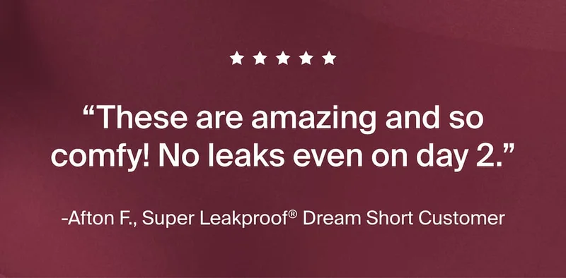 Five stars. "These are amazing and so comfy! No leaks even on day 2." -Afton F., Super Leakproof® Dream Short Customer