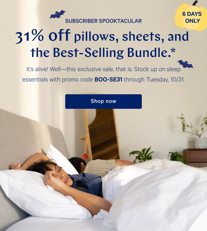 [6 DAYS ONLY] >> SUBSCRIBER SPOOLTACULAR >> 31% off pillows, sheets, and the Best-Selling Bundle.* >> It's alive! Well---this exclusive sale, that is. Stock up on sleep essentials with promo code BOO-SE31 through Tuesday, 10/31. >> Shop now >>
