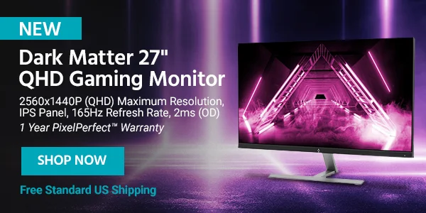 Dark Matter 27" QHD Gaming Monitor 2560x1440P (QHD) Maximum Resolution, IPS Panel, 165Hz Refresh Rate, 2ms (OD) 1 Year PixelPerfect™ Warranty Free Standard US Shipping Shop Now