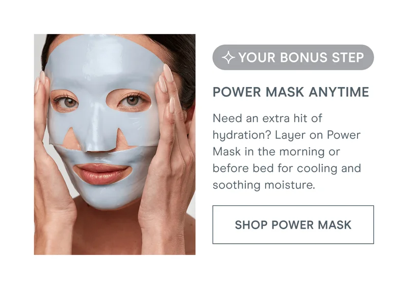 [Your Bonus Step] Power Mask Anytime - Need an extra hit of hydration? Layer on Power Mask in the morning or before bed for cooling and soothing moisture. [Click here to SHOP POWER MASK]