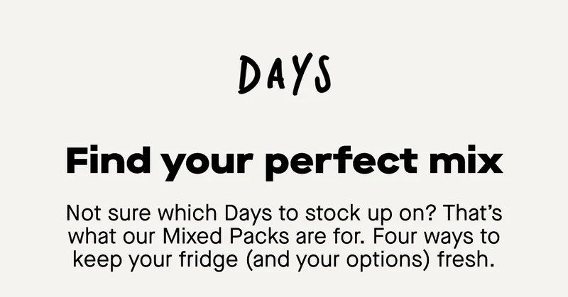 Find your perfect mix. Not sure which Days to stock up on? That’s what our Mixed Packs are for. Four ways to keep your fridge (and your options) fresh.