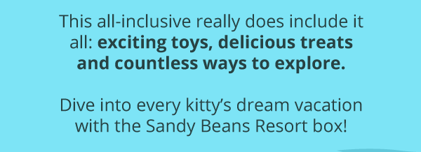 This all-inclusive really does include it all: exciting toys, delicious treats and countless ways to explore. Dive into every kitty’s dream vacation with the Sandy Beans Resort box!