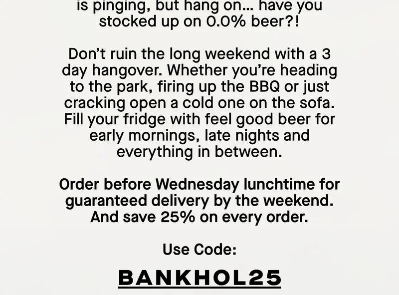 Don’t ruin the long weekend with a 3 day hangover. Whether you're heading to the park, firing up the BBQ or just cracking open a cold one on the sofa, Days is the beer you can drink morning, noon and night. Order before Wednesday lunchtime for guaranteed delivery by the weekend. And save 25% on every order with the code: BANKHOL25