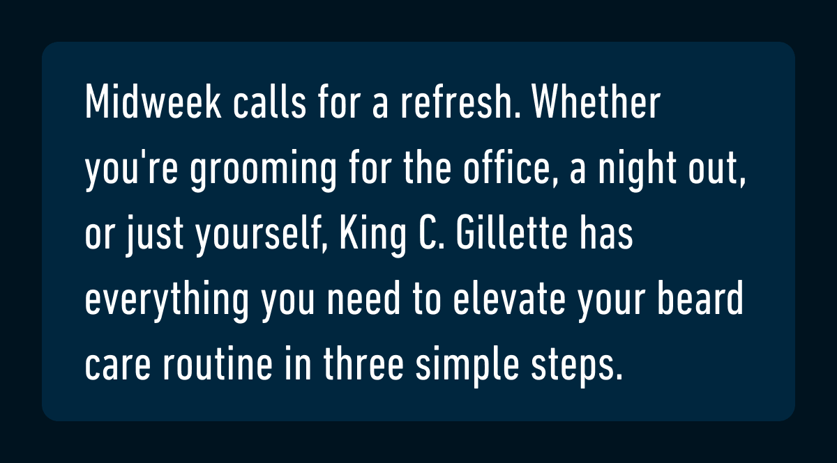 Midweek calls for a refresh. Whether you're grooming for the office, a night out, or just yourself, King C. Gillette has everything you need to elevate your beard care routine in three simple steps.