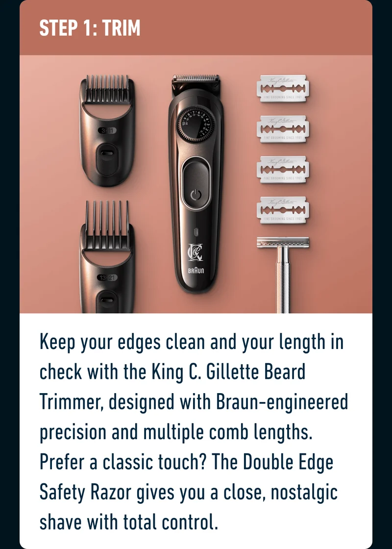 STEP 1: TRIM - Keep your edges clean and your length in check with the King C. Gillette Beard Trimmer, designed with Braun-engineered precision and multiple comb lengths. Prefer a classic touch? The Double Edge Safety Razor gives you a close, nostalgic shave with total control.