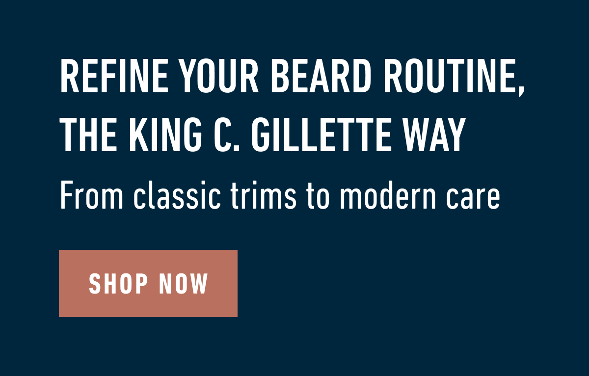 REFINE YOUR BEARD ROUTINE, THE KING C. GILLETTE WAY. From classic trims to modern care. SHOP NOW