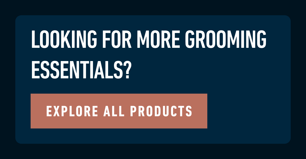 LOOKING FOR MORE GROOMING ESSENTIALS? EXPLORE ALL PRODUCTS