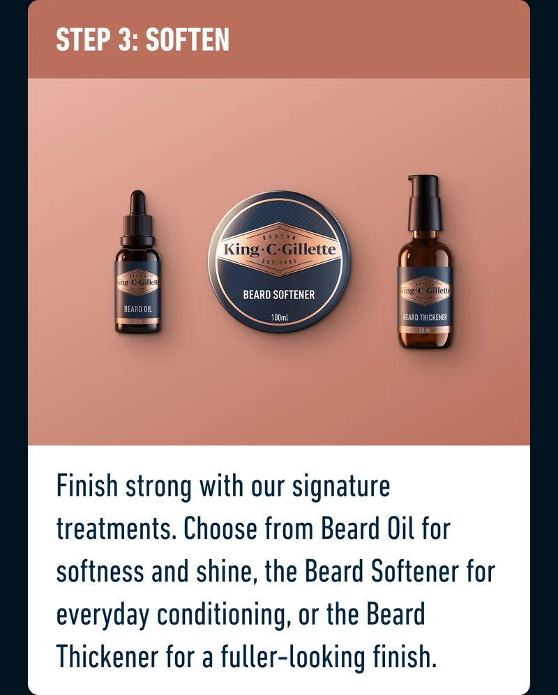 STEP 3: SOFTEN - Finish strong with our signature treatments. Choose from Beard Oil for softness and shine, the Beard Softener for everyday conditioning, or the Beard Thickener for a fuller-looking finish.