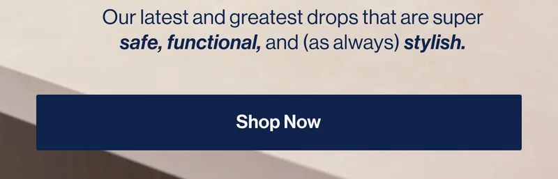 Our latest and greatest drops that are super safe, functional, and (as always) stylish. Shop Now