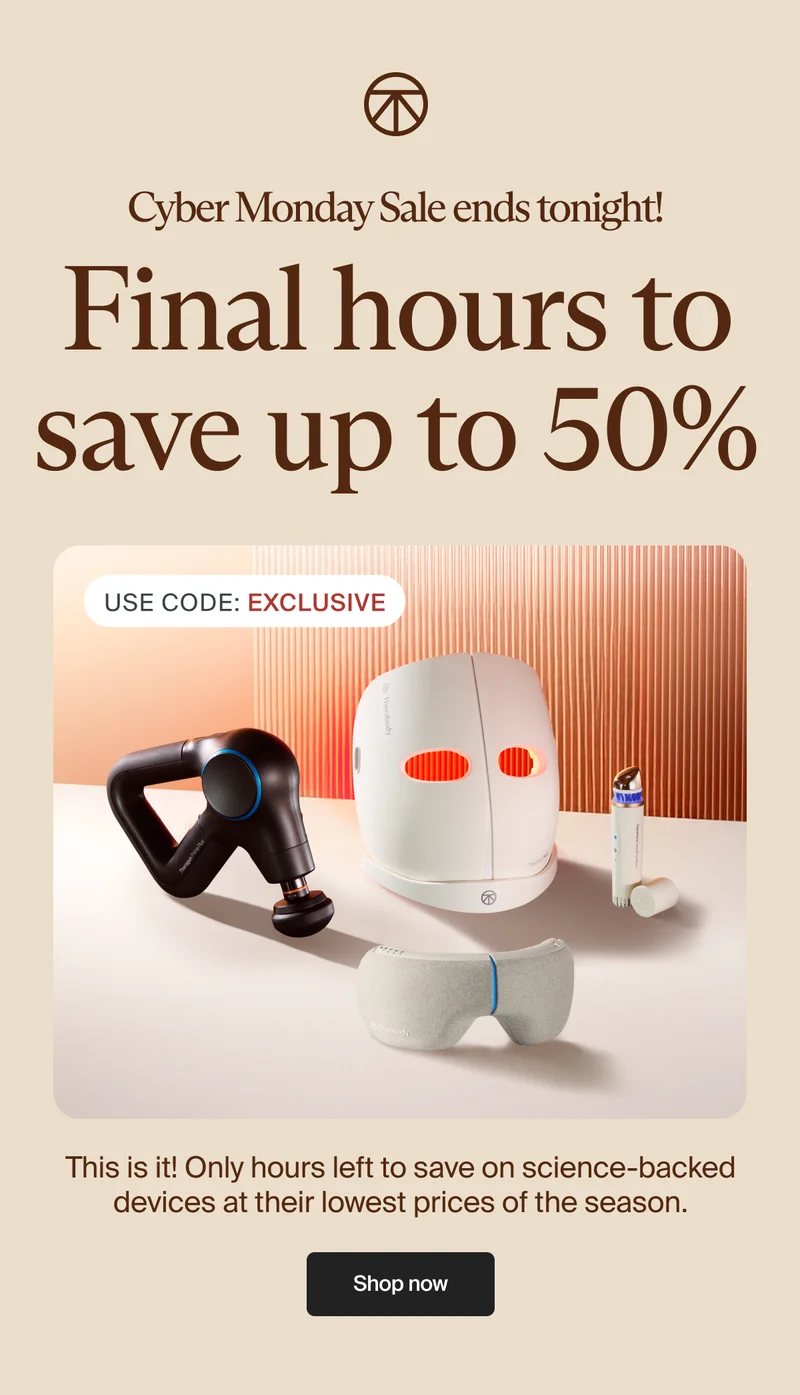 Cyber Monday Sale ends tonight! | Final hours to save up to 50% | Use Code: discount code | This is it! Only hours left to save on science-backed devices at their lowest prices of the season. | Shop now