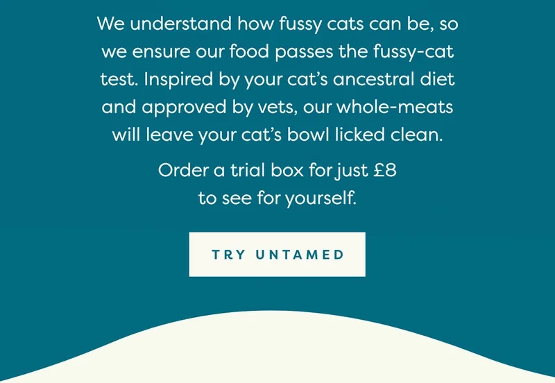 We understand how fussy cats can be, so we ensure our food passes the fussy-cat test. Inspired by your cat’s ancestral diet and approved by vets, our whole-meats will leave your cat’s bowl licked clean.
