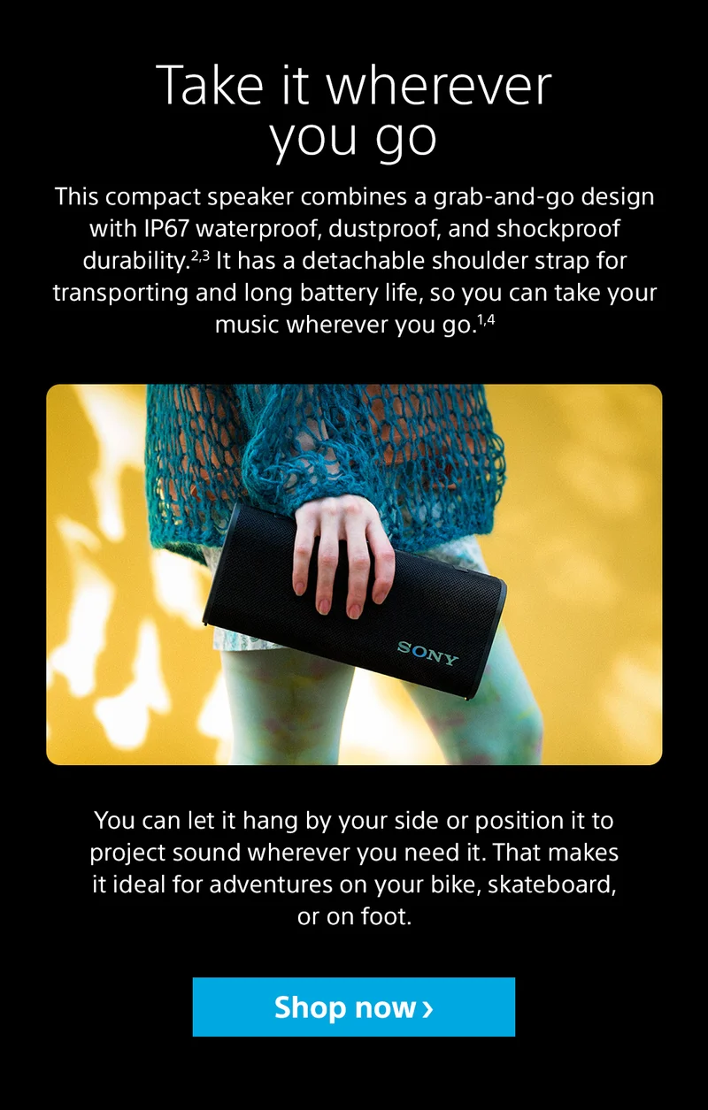 Take it wherever you go This compact speaker combines a grab-and-go design with IP67 waterproof, dustproof, and shockproof durability.2,3 It has a detachable shoulder strap for transporting and long battery life, so you can take your music wherever you go.1,4 You can let it hang by your side or position it to project sound wherever you need it. That makes it ideal for adventures on your bike, skateboard, or on foot. Shop now