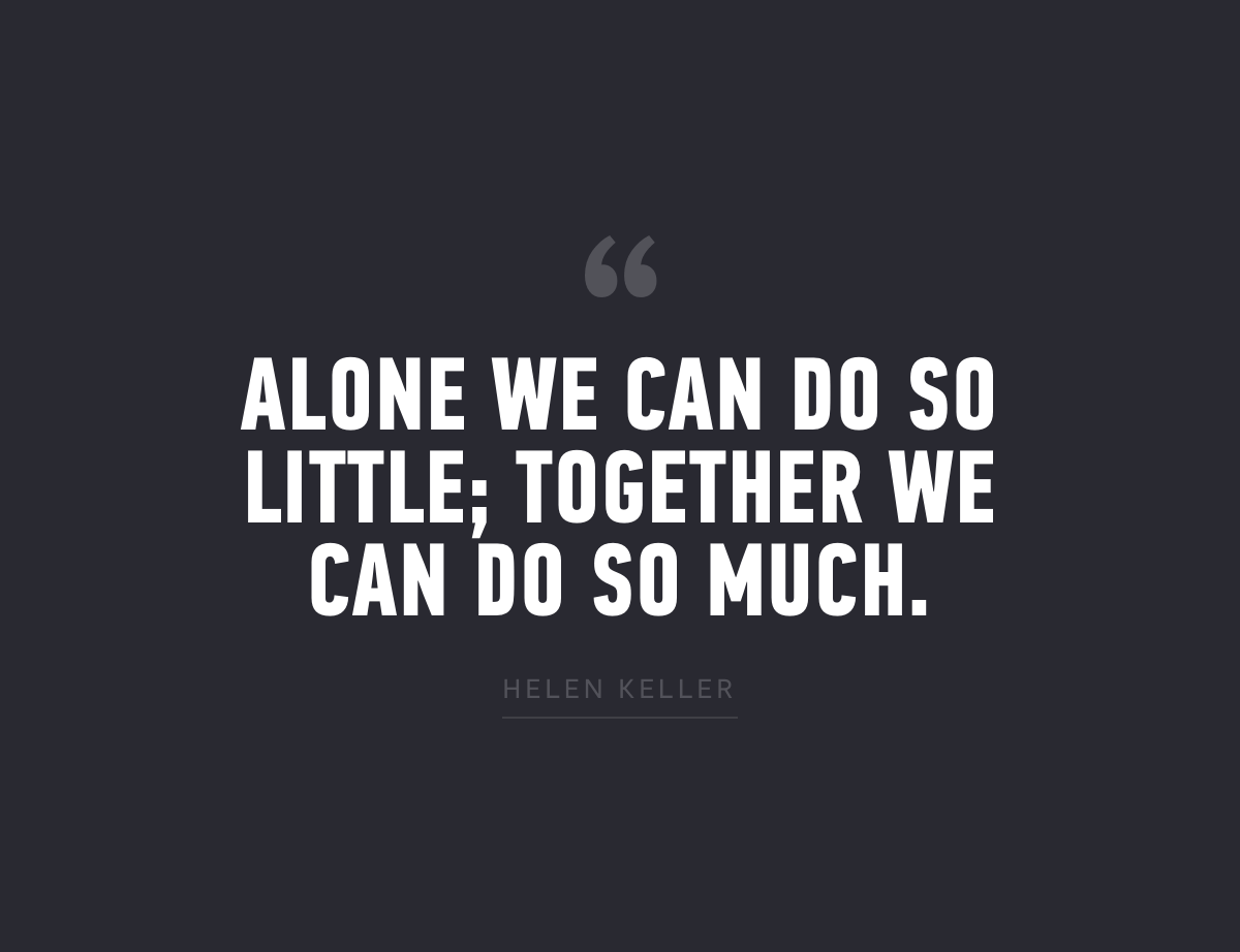 "Alone we can do so little; together we can do so much." - Helen Keller