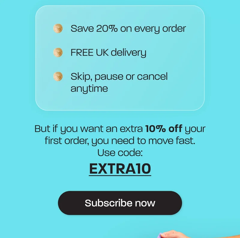Save 20% on every order. Free UK delivery. Skip, pause or cancel anytime.  But if you want an extra 10% off your first order, you need to move fast. Use code: EXTRA10
