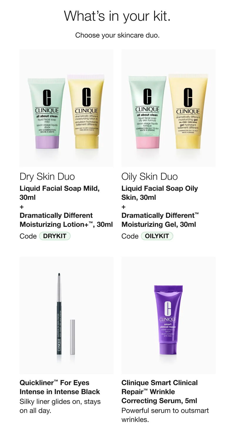 What’s in your kit. | Choose your skincare duo. | Dry Skin Duo | Liquid Facial Soap Mild, 30ml  + Dramatically Different Moisturizing Lotion+™, 30ml | Code DRYKIT | Oily Skin Duo | Liquid Facial Soap Oily Skin, 30ml + Dramatically Different™ Moisturizing Gel, 30ml | Code OILYKIT | Quickliner™ For Eyes Intense in Intense Black | Silky liner glides on, stays  on all day. | Clinique Smart Clinical Repair™ Wrinkle  Correcting Serum, 5ml | Powerful serum to outsmart wrinkles.