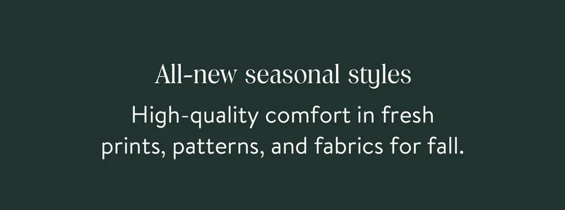 All-new seasonal styles. High-quality comfort in fresh prints, patterns, and fabrics for fall.