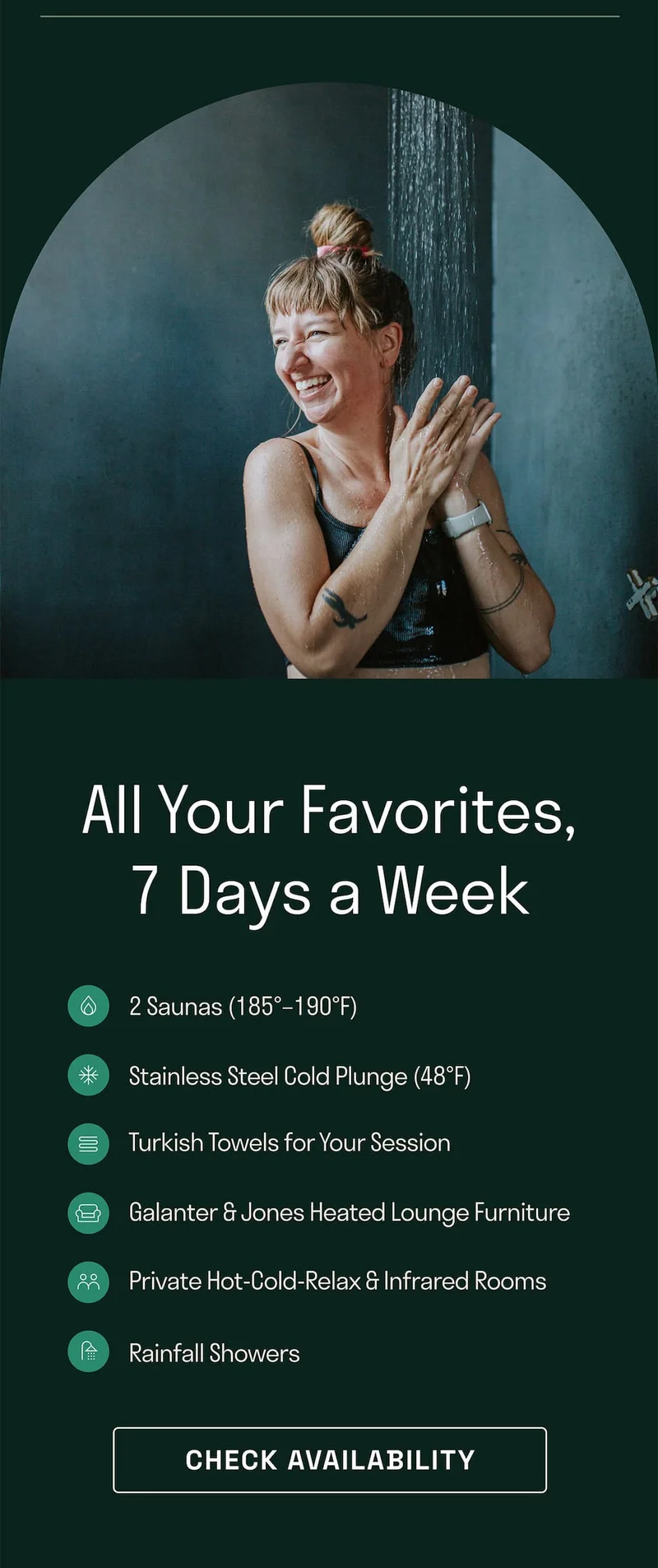 All your favorites 7 days a week. Saunas. Stainless steel cold plunge. Turkish towels. G&J heated lounge. Private HCR. Rainfall showers.