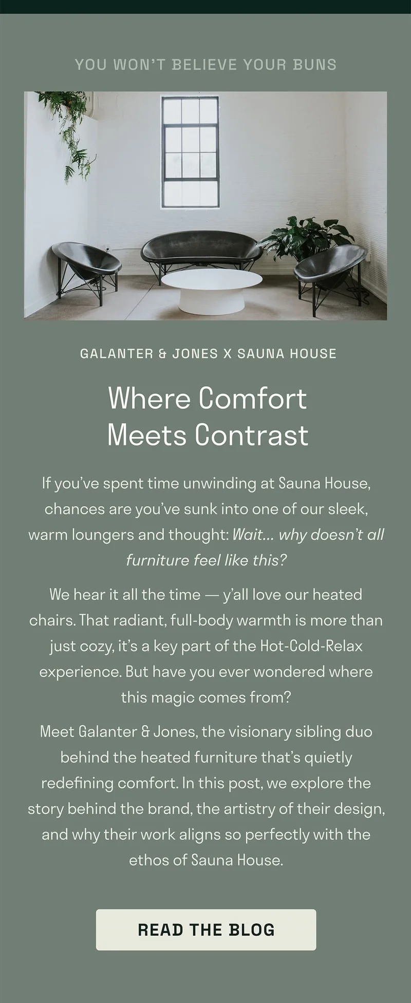 If you’ve spent time unwinding at Sauna House, chances are you’ve sunk into one of our sleek, warm loungers and thought: Wait… why doesn’t all furniture feel like this? We hear it all the time — y’all love our heated chairs. That radiant, full-body warmth is more than just cozy, it’s a key part of the Hot-Cold-Relax experience. But have you ever wondered where this magic comes from? Meet Galanter & Jones, the visionary sibling duo behind the heated furniture that’s quietly redefining comfort. In this post, we explore the story behind the brand, the artistry of their design, and why their work aligns so perfectly with the ethos of Sauna House.