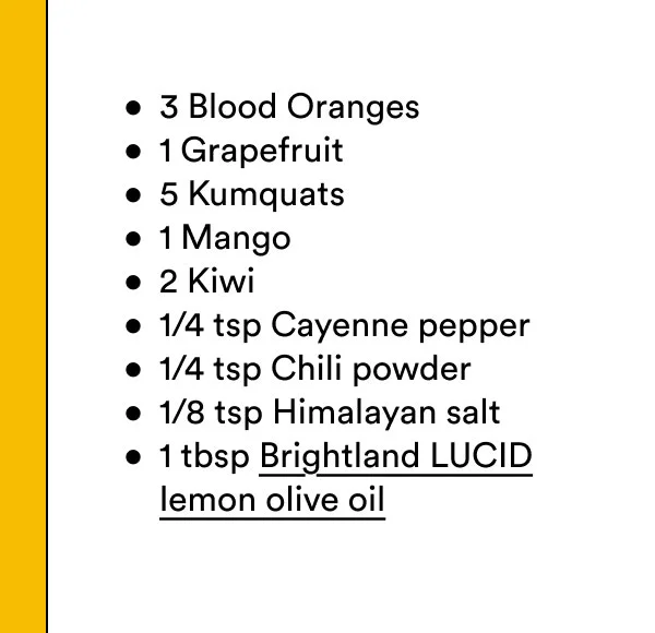 3 Blood Oranges, 1 Grapefruit, 5 Kumquats, 1 Mango, 2 Kiwi, 1/4 tsp Cayenne pepper, 1/4 tsp Chili powder, 1/8 tsp Himalayan salt, 1 tbsp&nbsp;Brightland LUCID lemon olive oil