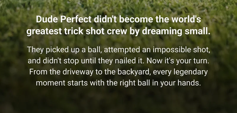 Dude Perfect didn't become the world's greatest trick shot crew by dreaming small.  They picked up a ball, attempted an impossible shot, and didn't stop until they nailed it. Now it's your turn. From the driveway to the backyard, every legendary moment starts with the right ball in your hands.
