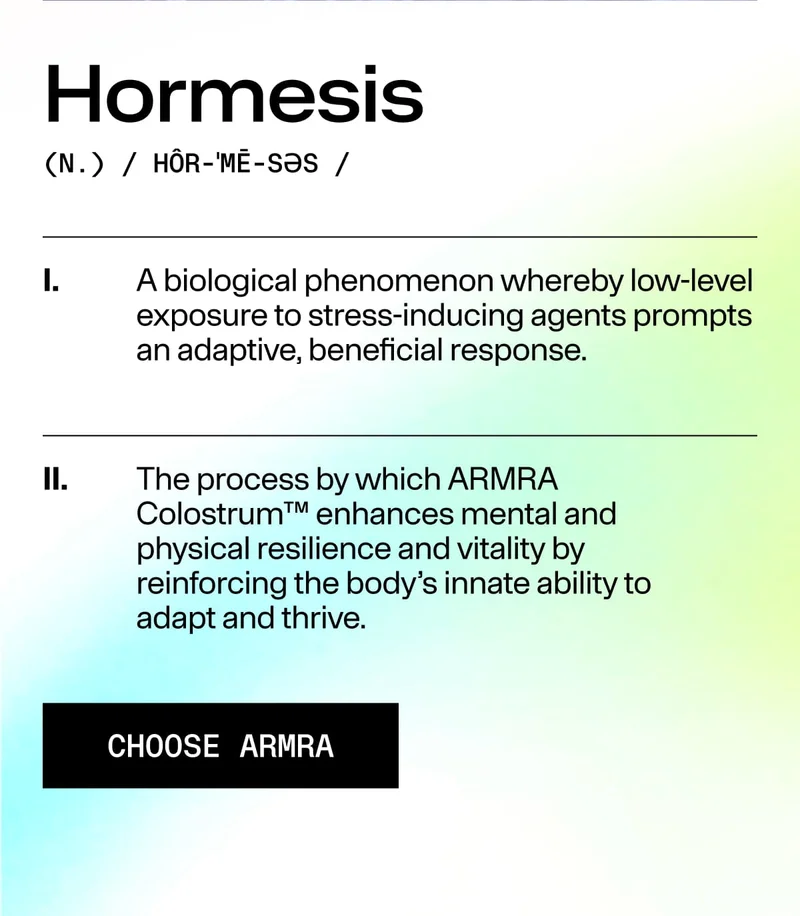 Hormesis (N.) / HÔR-MĒ-SƏS / I. A biological phenomenon whereby low-level exposure to stress-inducing agents prompts an adaptive, beneficial response. II. The process by which ARMRA Colostrum™ enhances mental and physical resilience and vitality by rein