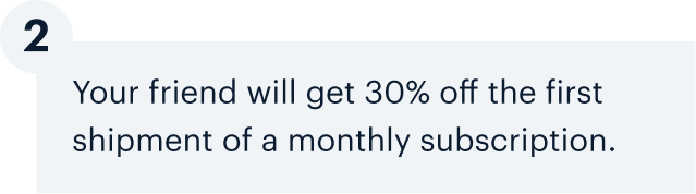 2 | Your friend will get 30% off the first shipment of a monthly subscription.