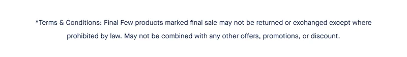*Terms & Conditions: Final Few products marked final sale may not be returned or exchanged except where prohibited by law. May not be combined with any other offers, promotions, or discount.