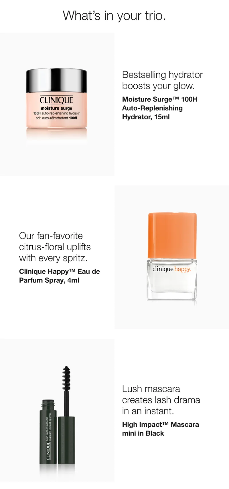 What’s in your trio. | Bestselling hydrator boosts your glow. | Moisture Surge™ 100H Auto-Replenishing Hydrator, 15ml  | Our fan-favorite citrus-floral uplifts with every spritz.  | Clinique Happy™ Eau de Parfum Spray, 4ml  | Lush mascara creates lash drama in an instant.  | High Impact™ Mascara mini in Black