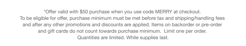 *Offer valid with $50 purchase when you use code discount code at checkout.  To be eligible for offer, purchase minimum must be met before tax and shipping/handling fees  and after any other promotions and discounts are applied. Items on backorder or pre-order  and gift cards do not count towards purchase minimum.  Limit one per order.  Quantities are limited. While supplies last.