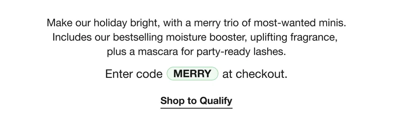Make our holiday bright, with a merry trio of most-wanted minis. Includes our bestselling moisture booster, uplifting fragrance, plus a mascara for party-ready lashes. | Enter code discount code at checkout. | Shop to Qualify