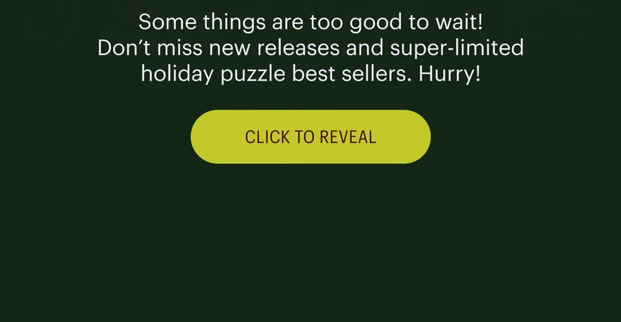 Some things are too good to wait! Don’t miss new releases and super-limited holiday puzzle best sellers. Hurry!