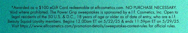 *Awarded as a $100 eGift Card redeemable at elfcosmetics.com. NO PURCHASE NECESSARY. Void where prohibited. The Power Grip sweepstakes is sponsored by e.l.f. Cosmetics, Inc. Open to legal residents of the 50 U.S. & D.C., 18 years of age or older as of date of entry, who are e.l.f. Beauty Squad Loyalty members. Begins 12.00am ET on 5/22/25 & ends 11:59pm ET on 5/29/25. Visit https://www.elfcosmetics.com/promotion-details/sweepstakes-contest-rules for official rules.