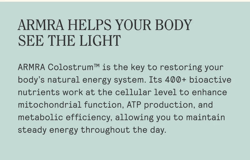 ARMRA HELPS YOUR BODY  SEE THE LIGHT  ARMRA Colostrum™ is the key to restoring your body’s natural energy system. Its 400+ bioactive nutrients work at the cellular level to enhance mitochondrial function, ATP production, and metabolic efficiency, allowing you to maintain steady energy throughout the day.