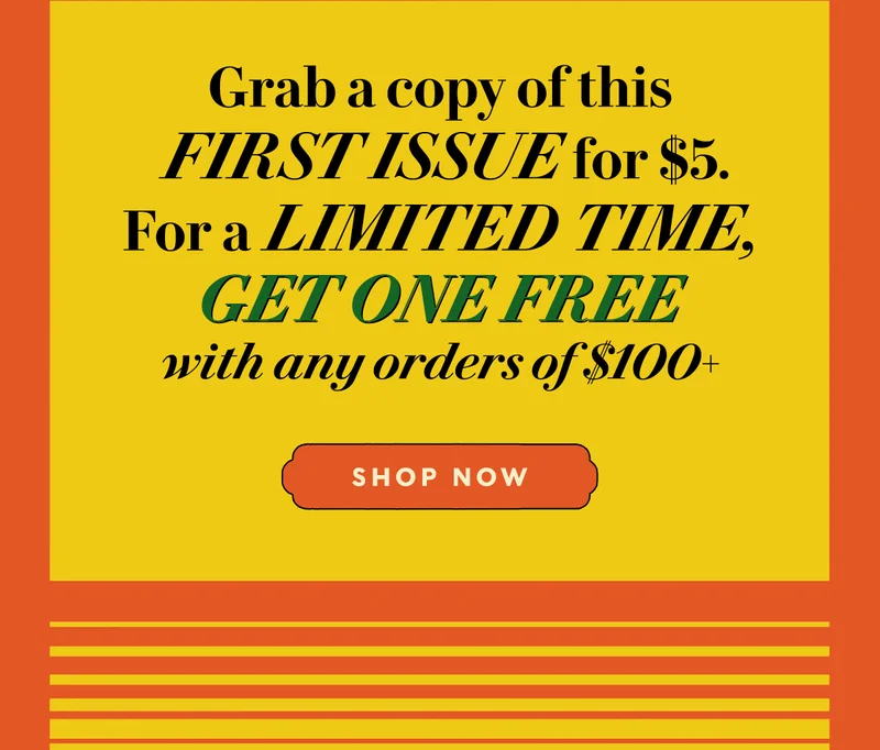 Grab a copy of this first issue for $5. For a limited time, get one free with any orders of $100+. SHOP NOW