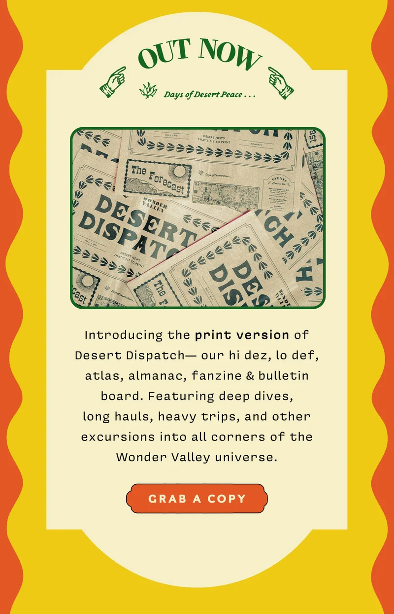 Introducing the print version of Desert Dispatch— our hi dez, lo def, atlas, almanac, fanzine & bulletin board. Featuring deep dives,  long hauls, heavy trips, and other excursions into all corners of the Wonder Valley universe. Grab a Copy