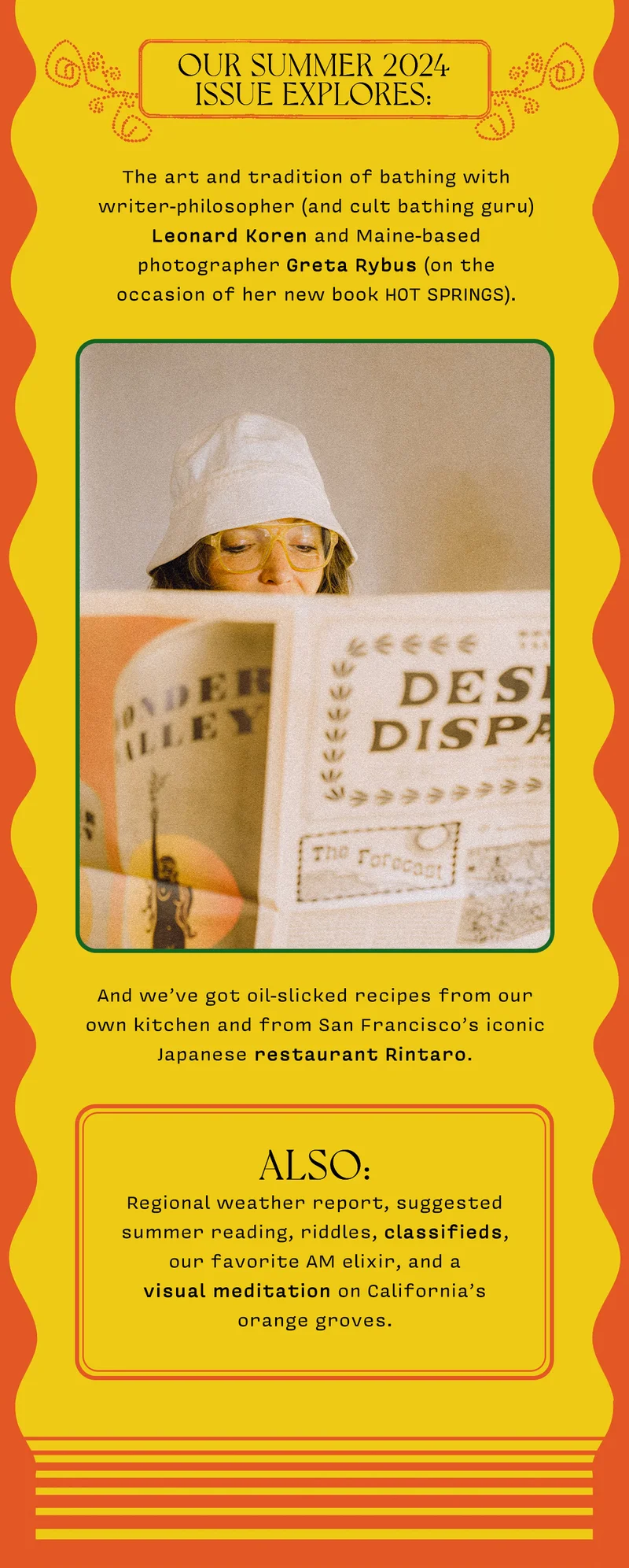 Our Summer 2024 issue explores: The art and tradition of bathing with writer-philosopher (and cult bathing guru) Leonard Koren and Maine-based photographer Greta Rybus (on the occasion of her new book HOT SPRINGS) Olive oil-slicked recipes from our own kitchen and San Francisco’s iconic Japanese restaurant Rintaro Also: regional weather report, suggested summer reading, riddles, classifieds, our favorite AM elixir, and a visual meditation on California’s orange groves