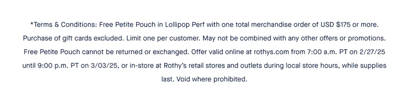 *Terms & Conditions: Free Petite Pouch in Lollipop Perf with one total merchandise order of USD $175 or more. Purchase of gift cards excluded. Limit one per customer. May not be combined with any other offers or promotions. Free Petite Pouch cannot be returned or exchanged. Offer valid online at rothys.com from 7:00 a.m. PT on 2/27/25 until 9:00 p.m. PT on 3/03/25, or in-store at Rothy’s retail stores and outlets during local store hours, while supplies last. Void where prohibited.