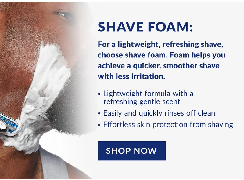 Shave Foam: For a lightweight, refreshing shave, choose shave foam. Foam helps you achieve a quicker, smoother shave with less irritation. Lightweight formula with arefreshing gentle scent, Easily and quickly rinses off clean, and Effortless skin protection from shaving. Shop Now