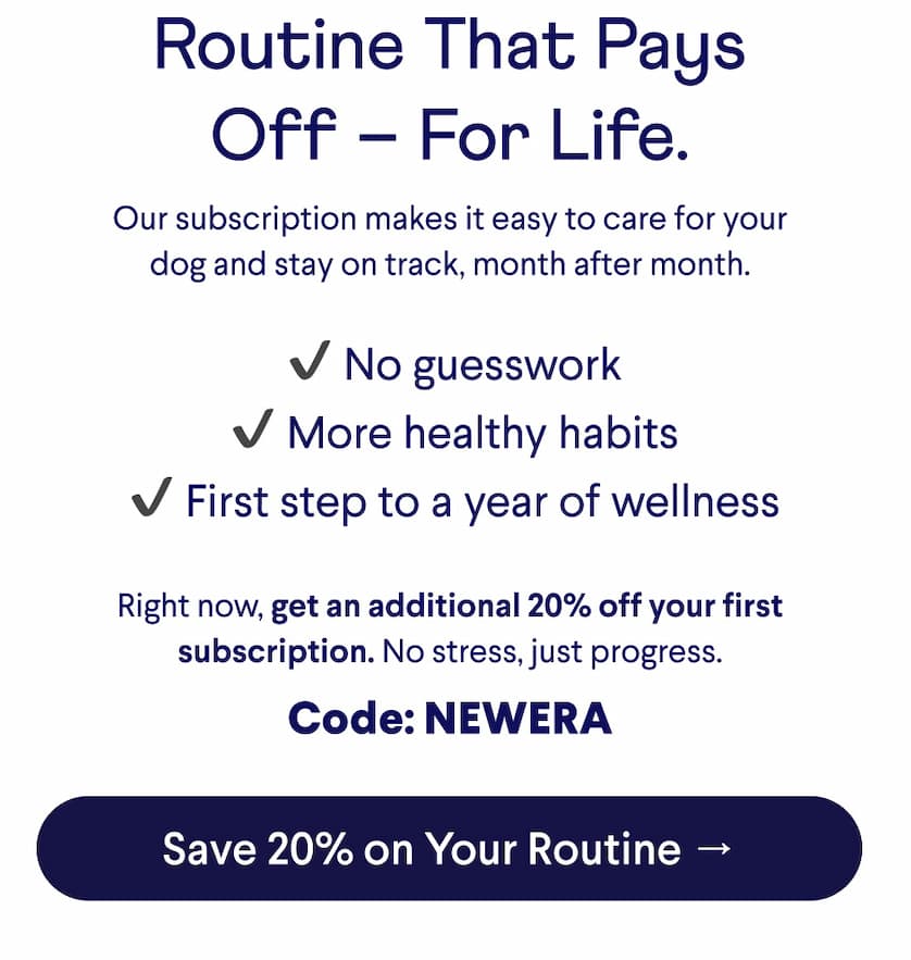 Text: Routine That Pays Off – For Life.  Our subscription makes it easy to care for your dog and stay on track, month after month.  &nbsp;✔ No guesswork  ✔ More healthy habits  ✔ First step to a year of wellness Right now, get an additional 20% off your first subscription. No stress, just progress. Code: NEWERA. CTA: Save 20% on Your Routine →