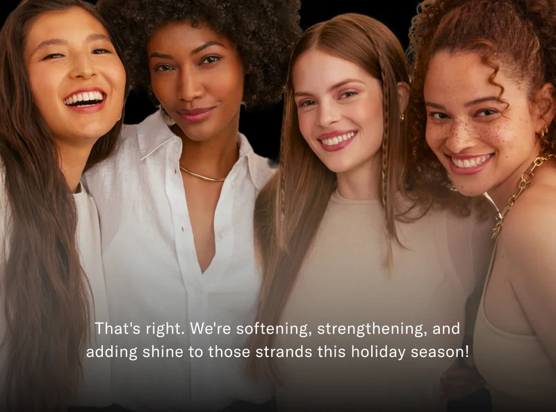 That's right. We're softening, strengthening, and adding shine to those strands this holiday season!