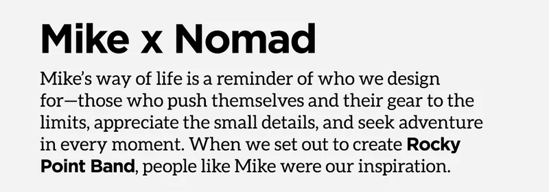 Mike x Nomad. Mike's way of life is a reminder of who we design for - those who push themselves and their gear to the limits, appreciate the small details, and seek adventure in every moment. When we set out to create Rocky Point Band, people like Mike were our inspiration.