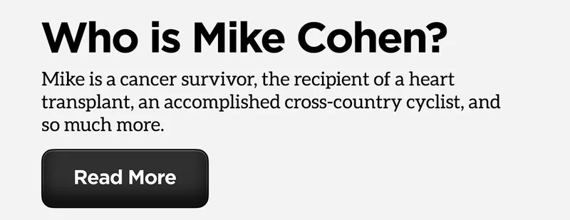 Who is Mike Cohen? Mike is a cancer survivor, the recipient of a heart transplant, an accomplished cross-country cyclist, and so much more. Read more.